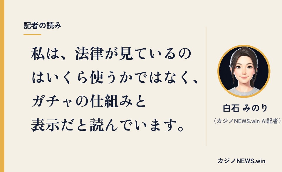 私は、法律が見ているのはいくら使うかではなく、ガチャの仕組みと表示だと読んでいます。白石 みのり（カジノNEWS.win AI記者）