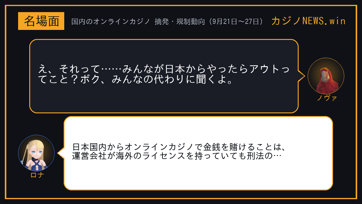 ノヴァ「え、それって……みんなが日本からやったらアウトってこと？ボク、みんなの代わりに聞くよ。」 ロナ「日本国内からオンラインカジノで金銭を賭けることは、運営会社が海外のライセンスを持っていても刑法の賭博罪にあたる。」